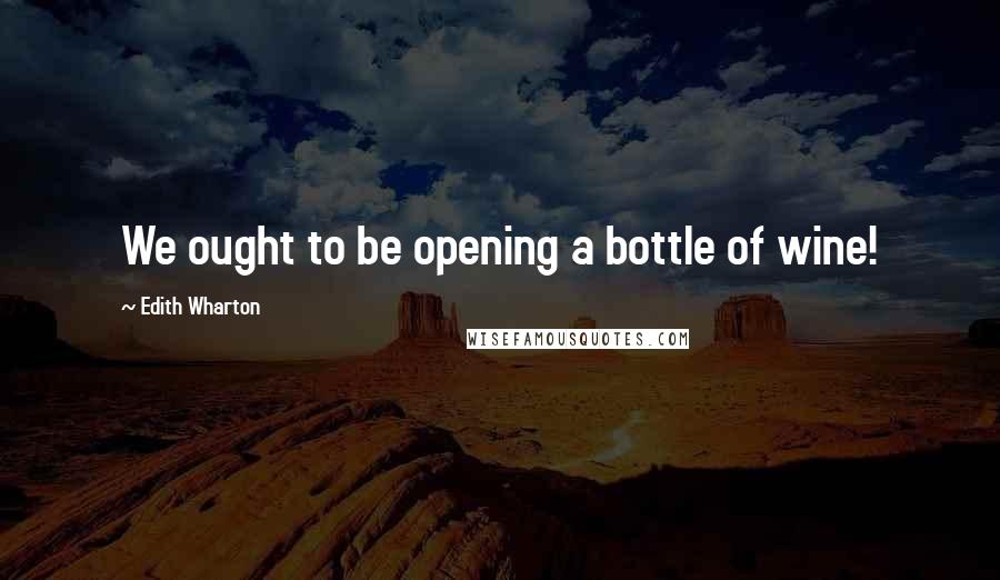 Edith Wharton Quotes: We ought to be opening a bottle of wine!