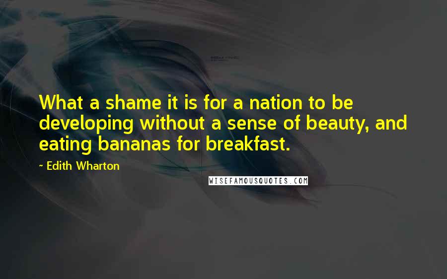 Edith Wharton Quotes: What a shame it is for a nation to be developing without a sense of beauty, and eating bananas for breakfast.