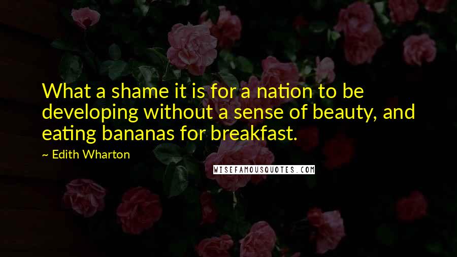 Edith Wharton Quotes: What a shame it is for a nation to be developing without a sense of beauty, and eating bananas for breakfast.