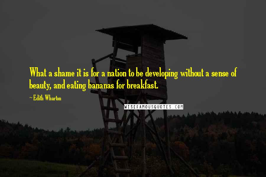 Edith Wharton Quotes: What a shame it is for a nation to be developing without a sense of beauty, and eating bananas for breakfast.