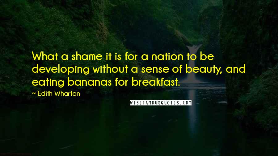 Edith Wharton Quotes: What a shame it is for a nation to be developing without a sense of beauty, and eating bananas for breakfast.