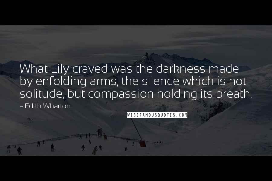 Edith Wharton Quotes: What Lily craved was the darkness made by enfolding arms, the silence which is not solitude, but compassion holding its breath.
