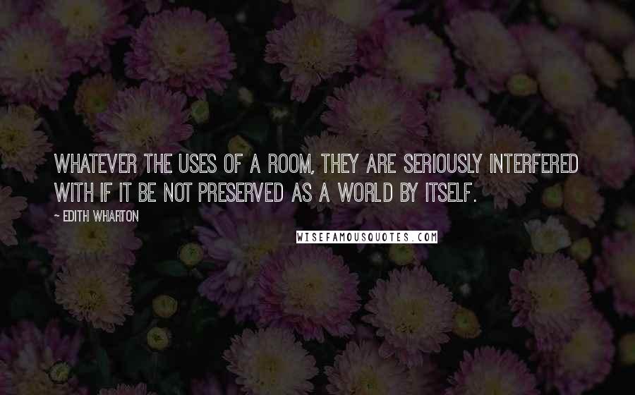 Edith Wharton Quotes: Whatever the uses of a room, they are seriously interfered with if it be not preserved as a world by itself.