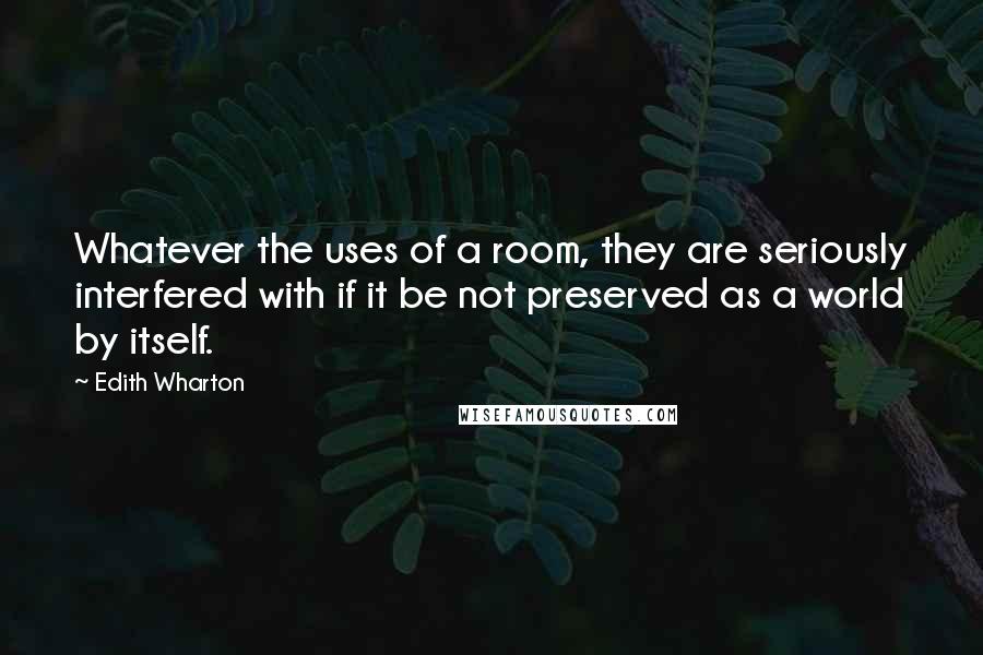 Edith Wharton Quotes: Whatever the uses of a room, they are seriously interfered with if it be not preserved as a world by itself.