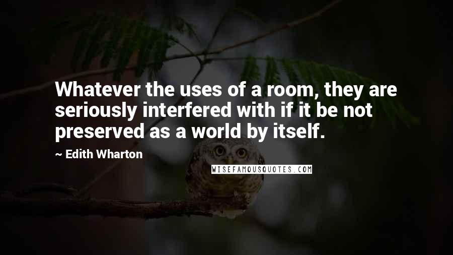 Edith Wharton Quotes: Whatever the uses of a room, they are seriously interfered with if it be not preserved as a world by itself.