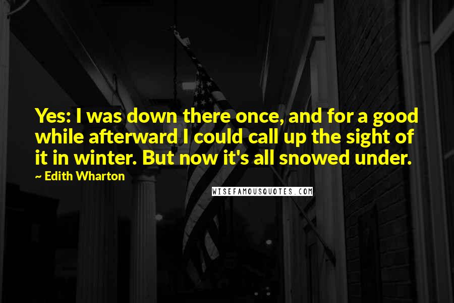 Edith Wharton Quotes: Yes: I was down there once, and for a good while afterward I could call up the sight of it in winter. But now it's all snowed under.