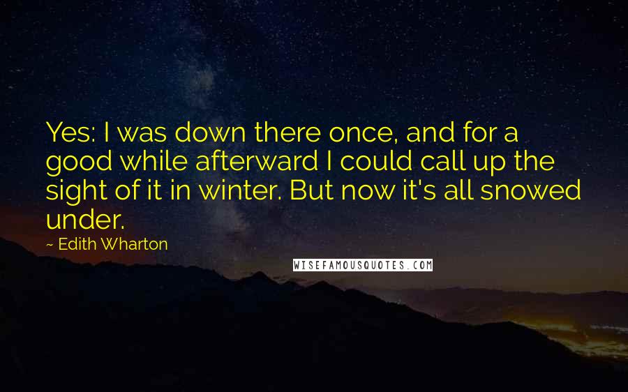 Edith Wharton Quotes: Yes: I was down there once, and for a good while afterward I could call up the sight of it in winter. But now it's all snowed under.