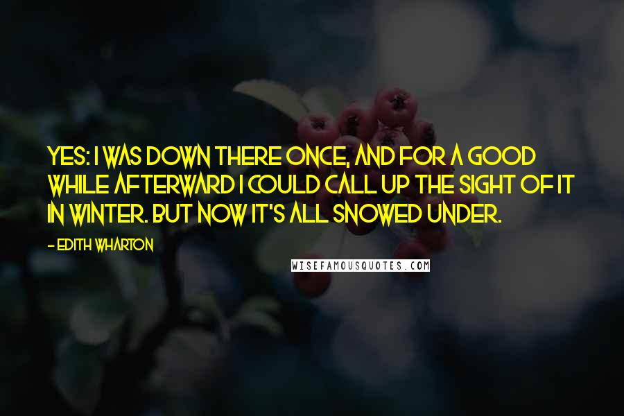 Edith Wharton Quotes: Yes: I was down there once, and for a good while afterward I could call up the sight of it in winter. But now it's all snowed under.