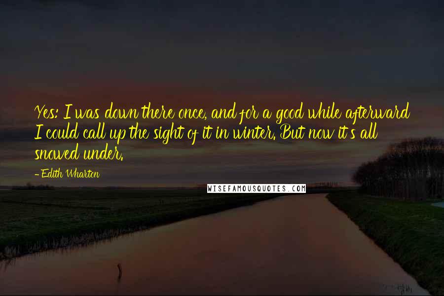 Edith Wharton Quotes: Yes: I was down there once, and for a good while afterward I could call up the sight of it in winter. But now it's all snowed under.