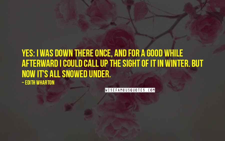 Edith Wharton Quotes: Yes: I was down there once, and for a good while afterward I could call up the sight of it in winter. But now it's all snowed under.