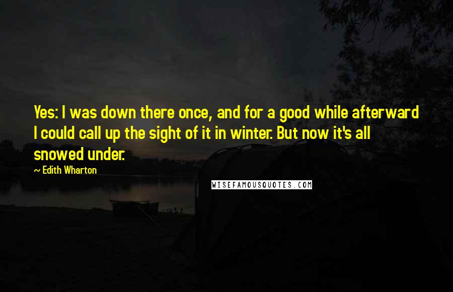 Edith Wharton Quotes: Yes: I was down there once, and for a good while afterward I could call up the sight of it in winter. But now it's all snowed under.