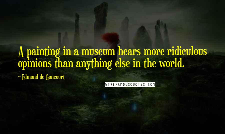 Edmond De Goncourt Quotes: A painting in a museum hears more ridiculous opinions than anything else in the world.