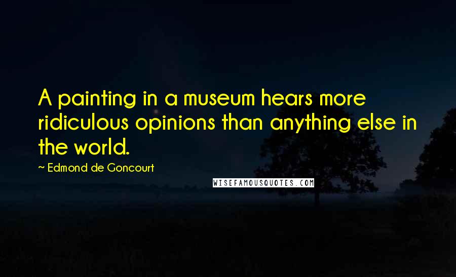 Edmond De Goncourt Quotes: A painting in a museum hears more ridiculous opinions than anything else in the world.
