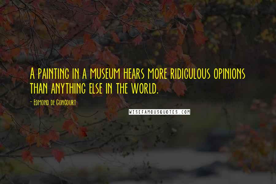 Edmond De Goncourt Quotes: A painting in a museum hears more ridiculous opinions than anything else in the world.