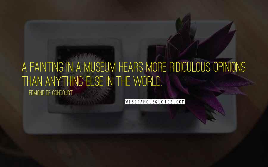 Edmond De Goncourt Quotes: A painting in a museum hears more ridiculous opinions than anything else in the world.