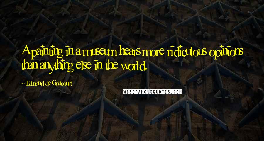 Edmond De Goncourt Quotes: A painting in a museum hears more ridiculous opinions than anything else in the world.