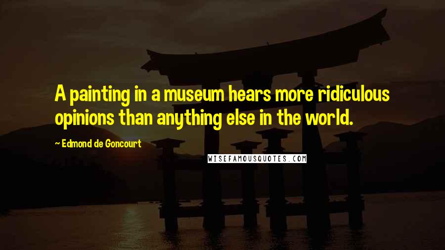 Edmond De Goncourt Quotes: A painting in a museum hears more ridiculous opinions than anything else in the world.