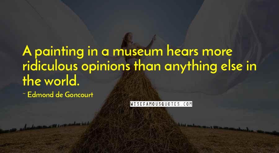 Edmond De Goncourt Quotes: A painting in a museum hears more ridiculous opinions than anything else in the world.