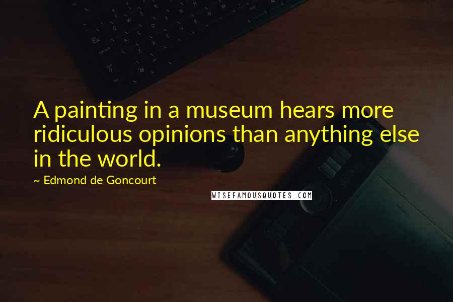 Edmond De Goncourt Quotes: A painting in a museum hears more ridiculous opinions than anything else in the world.