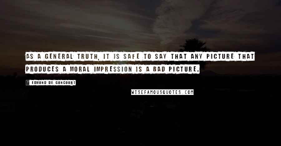 Edmond De Goncourt Quotes: As a general truth, it is safe to say that any picture that produces a moral impression is a bad picture.