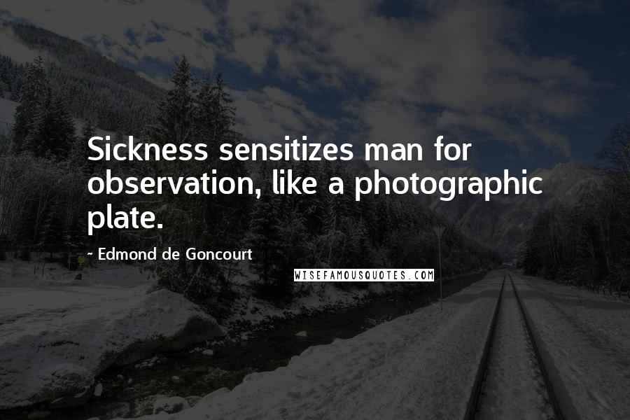 Edmond De Goncourt Quotes: Sickness sensitizes man for observation, like a photographic plate.