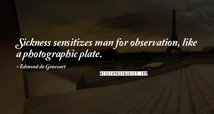 Edmond De Goncourt Quotes: Sickness sensitizes man for observation, like a photographic plate.