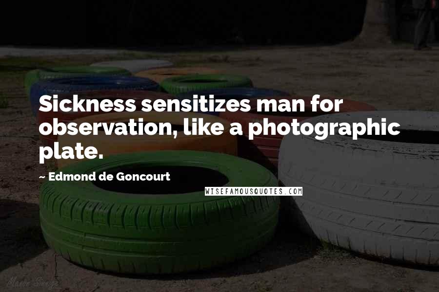 Edmond De Goncourt Quotes: Sickness sensitizes man for observation, like a photographic plate.