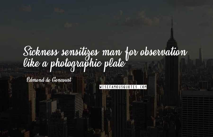 Edmond De Goncourt Quotes: Sickness sensitizes man for observation, like a photographic plate.