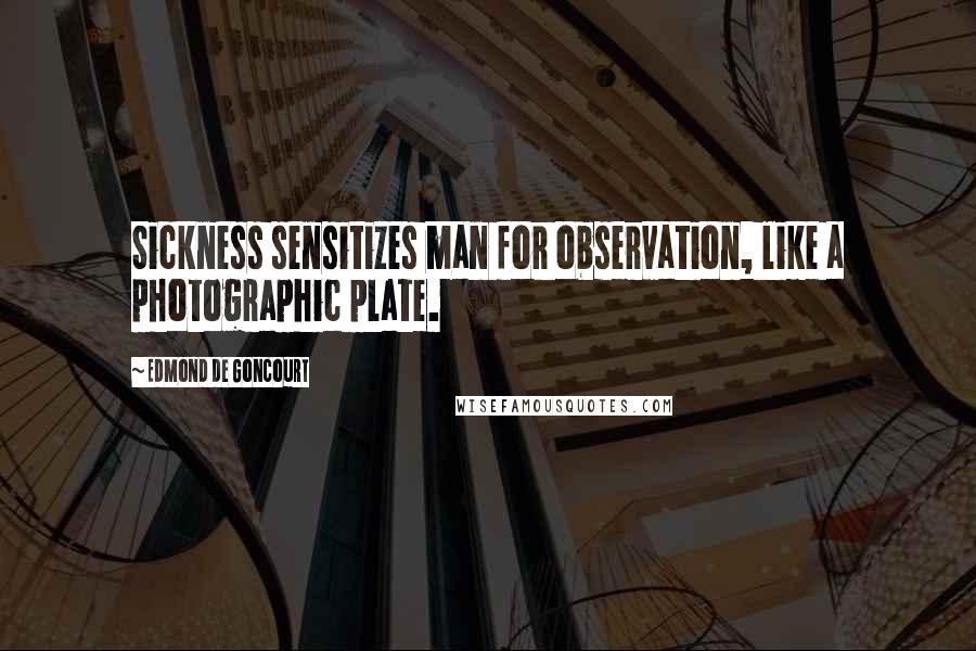 Edmond De Goncourt Quotes: Sickness sensitizes man for observation, like a photographic plate.