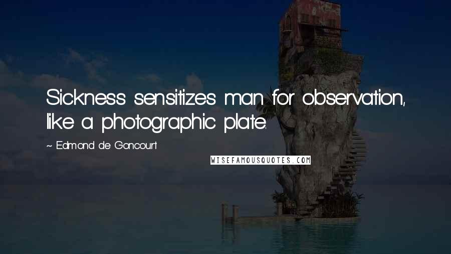 Edmond De Goncourt Quotes: Sickness sensitizes man for observation, like a photographic plate.