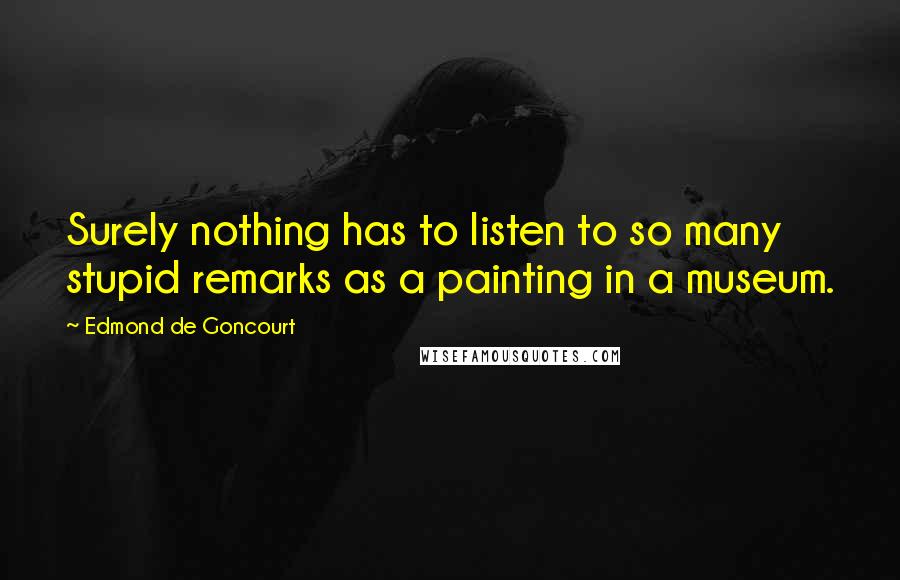 Edmond De Goncourt Quotes: Surely nothing has to listen to so many stupid remarks as a painting in a museum.