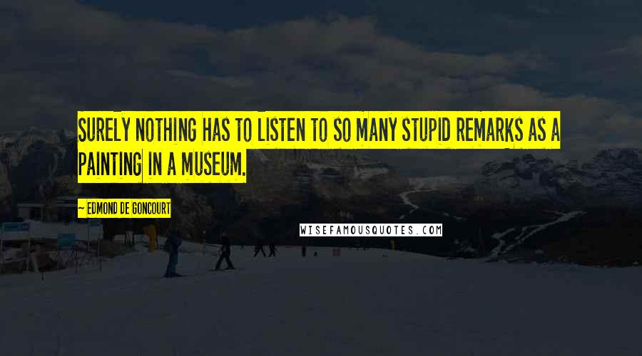 Edmond De Goncourt Quotes: Surely nothing has to listen to so many stupid remarks as a painting in a museum.