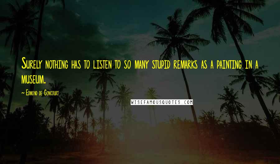 Edmond De Goncourt Quotes: Surely nothing has to listen to so many stupid remarks as a painting in a museum.