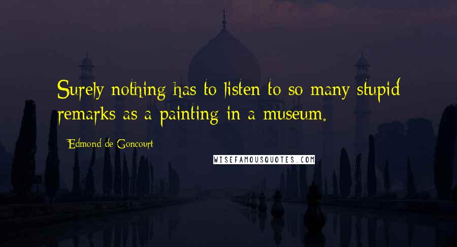 Edmond De Goncourt Quotes: Surely nothing has to listen to so many stupid remarks as a painting in a museum.