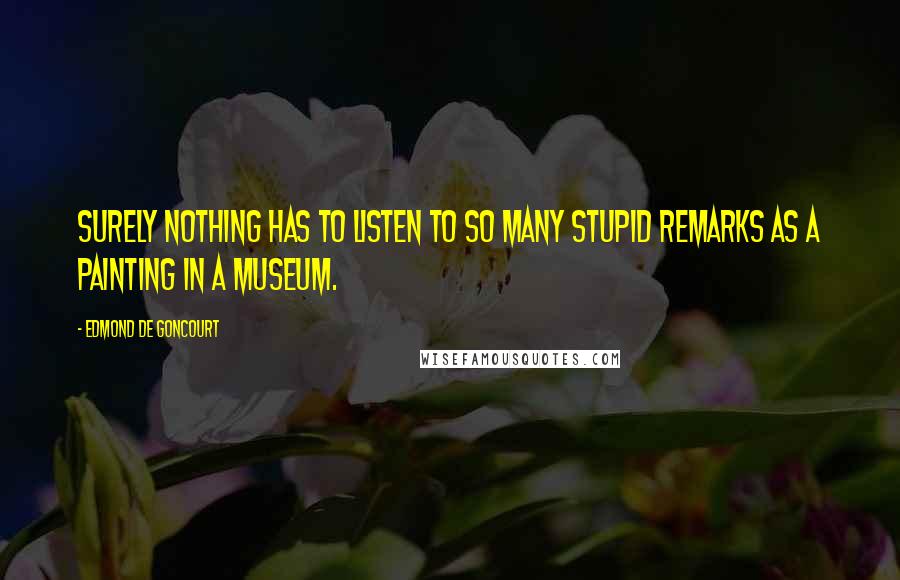 Edmond De Goncourt Quotes: Surely nothing has to listen to so many stupid remarks as a painting in a museum.