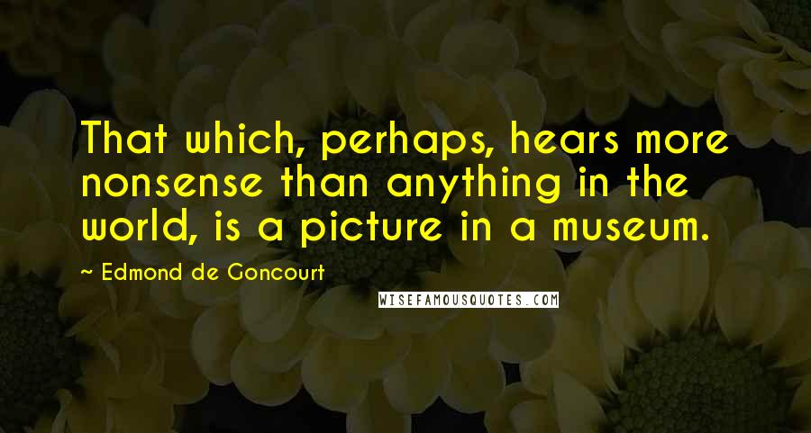 Edmond De Goncourt Quotes: That which, perhaps, hears more nonsense than anything in the world, is a picture in a museum.