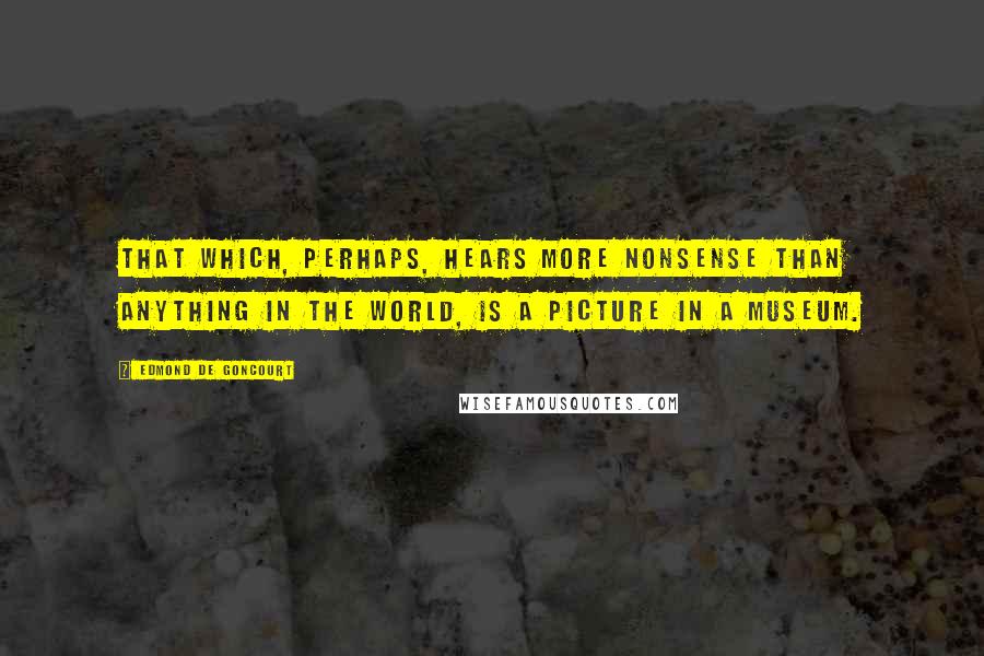 Edmond De Goncourt Quotes: That which, perhaps, hears more nonsense than anything in the world, is a picture in a museum.