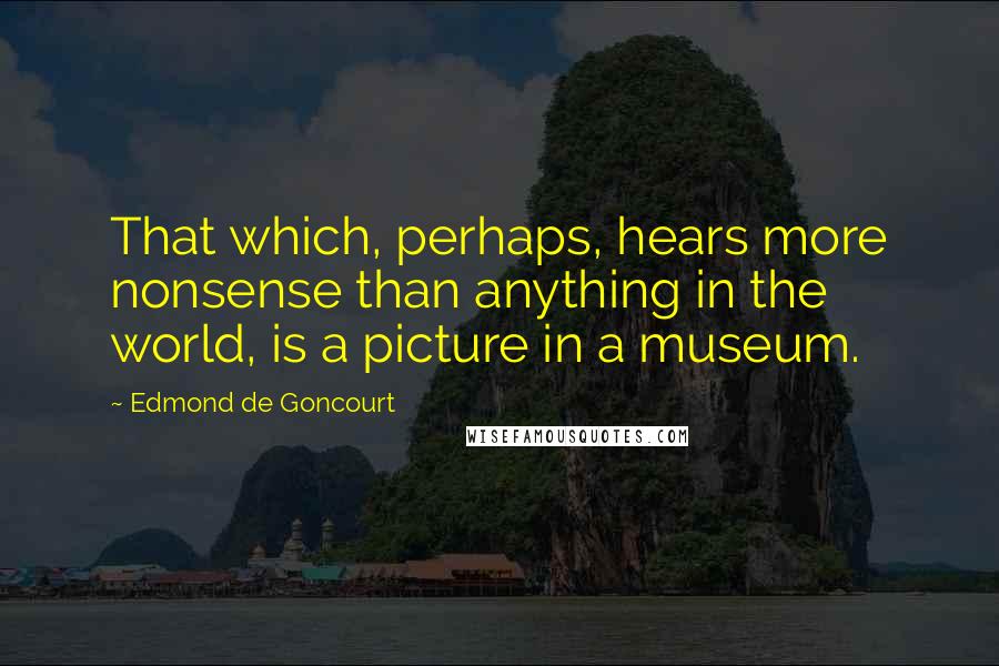 Edmond De Goncourt Quotes: That which, perhaps, hears more nonsense than anything in the world, is a picture in a museum.