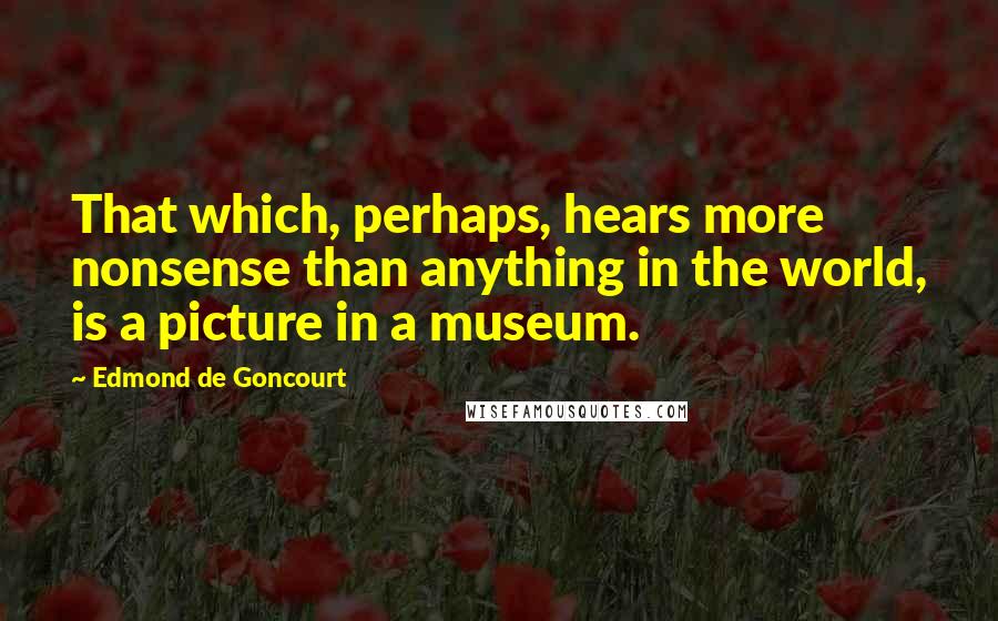 Edmond De Goncourt Quotes: That which, perhaps, hears more nonsense than anything in the world, is a picture in a museum.