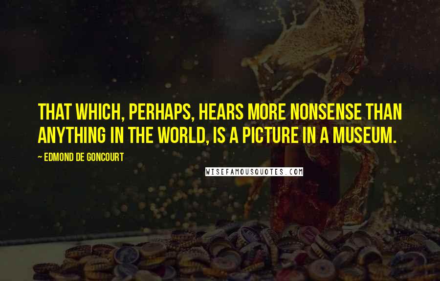 Edmond De Goncourt Quotes: That which, perhaps, hears more nonsense than anything in the world, is a picture in a museum.