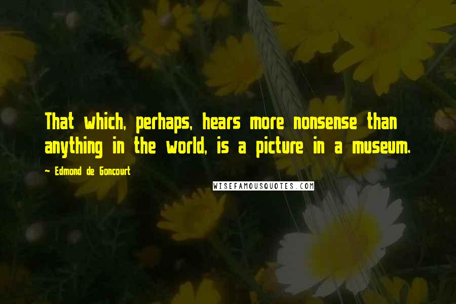 Edmond De Goncourt Quotes: That which, perhaps, hears more nonsense than anything in the world, is a picture in a museum.