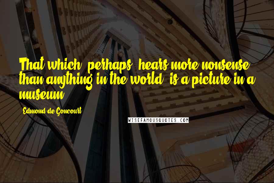 Edmond De Goncourt Quotes: That which, perhaps, hears more nonsense than anything in the world, is a picture in a museum.