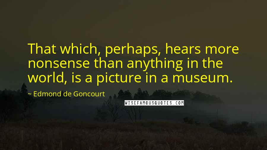 Edmond De Goncourt Quotes: That which, perhaps, hears more nonsense than anything in the world, is a picture in a museum.