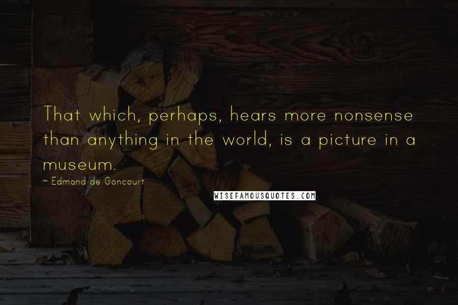 Edmond De Goncourt Quotes: That which, perhaps, hears more nonsense than anything in the world, is a picture in a museum.