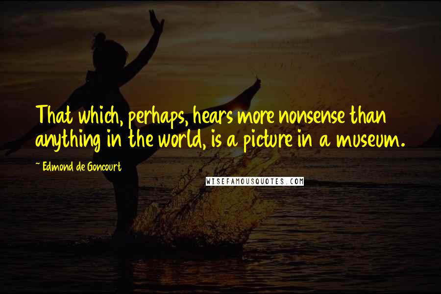 Edmond De Goncourt Quotes: That which, perhaps, hears more nonsense than anything in the world, is a picture in a museum.