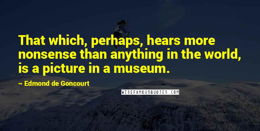 Edmond De Goncourt Quotes: That which, perhaps, hears more nonsense than anything in the world, is a picture in a museum.