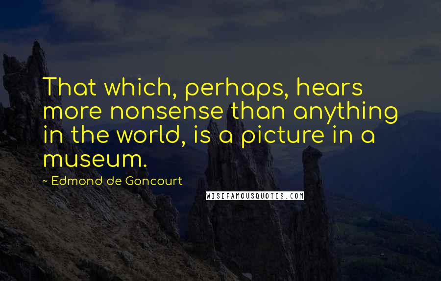 Edmond De Goncourt Quotes: That which, perhaps, hears more nonsense than anything in the world, is a picture in a museum.