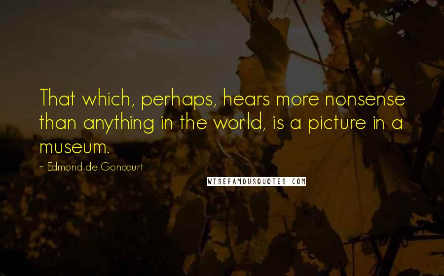 Edmond De Goncourt Quotes: That which, perhaps, hears more nonsense than anything in the world, is a picture in a museum.