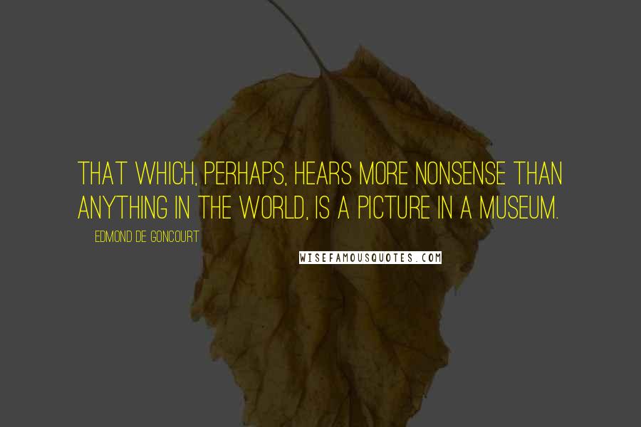 Edmond De Goncourt Quotes: That which, perhaps, hears more nonsense than anything in the world, is a picture in a museum.