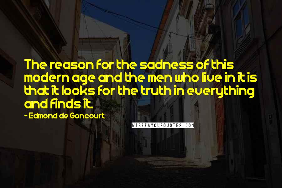 Edmond De Goncourt Quotes: The reason for the sadness of this modern age and the men who live in it is that it looks for the truth in everything and finds it.